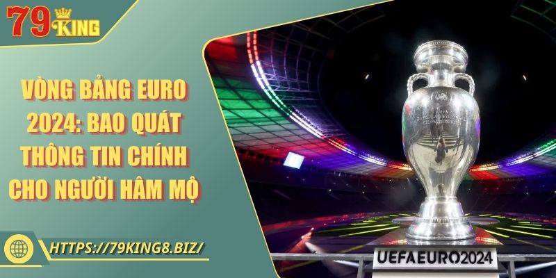 Vòng bảng EURO 2024: Bao quát thông tin chính cho người hâm mộ